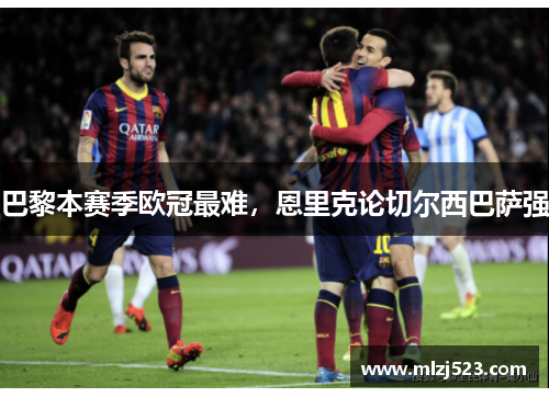 巴黎本赛季欧冠最难,恩里克论切尔西巴萨强 巴黎本赛季欧冠最难,恩里克论切尔西巴萨强
